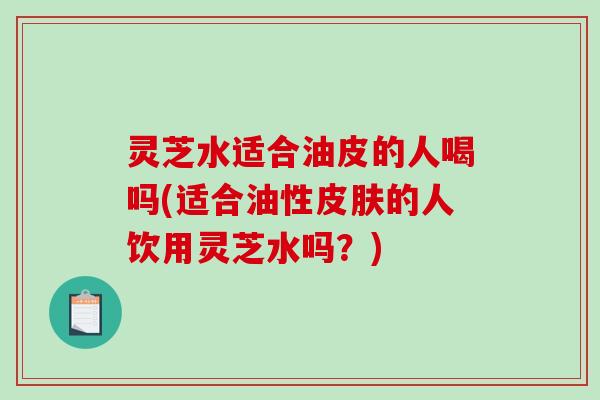 灵芝水适合油皮的人喝吗(适合油性的人饮用灵芝水吗？)