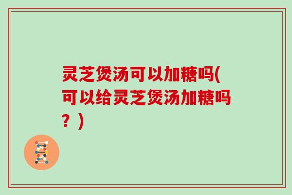灵芝煲汤可以加糖吗(可以给灵芝煲汤加糖吗？)