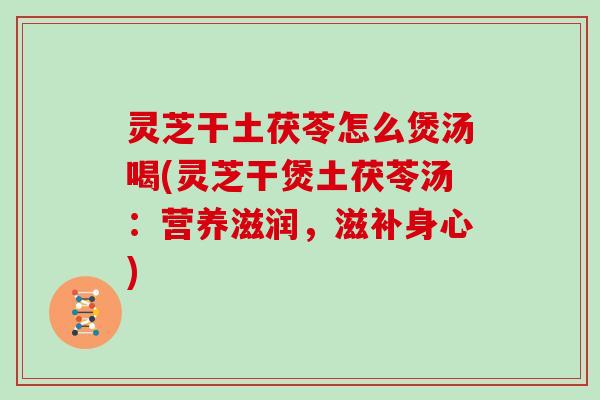 灵芝干土茯苓怎么煲汤喝(灵芝干煲土茯苓汤：营养滋润，滋补身心)