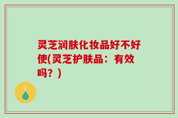 灵芝润肤化妆品好不好使(灵芝护肤品：有效吗？)