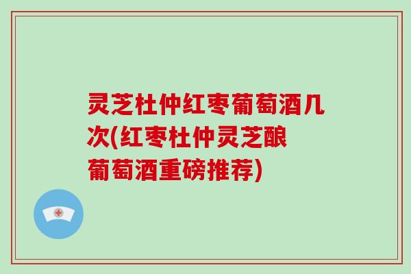 灵芝杜仲红枣葡萄酒几次(红枣杜仲灵芝酿 葡萄酒重磅推荐)