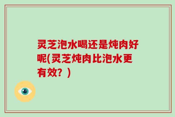 灵芝泡水喝还是炖肉好呢(灵芝炖肉比泡水更有效？)