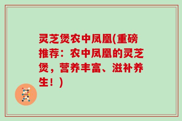 灵芝煲农中凤凰(重磅推荐：农中凤凰的灵芝煲，营养丰富、滋补养生！)