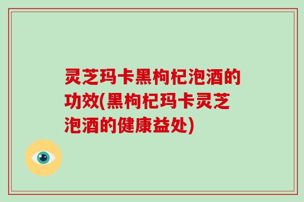 灵芝玛卡黑枸杞泡酒的功效(黑枸杞玛卡灵芝泡酒的健康益处)