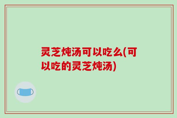 灵芝炖汤可以吃么(可以吃的灵芝炖汤)