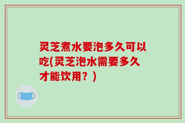 灵芝煮水要泡多久可以吃(灵芝泡水需要多久才能饮用？)