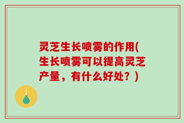 灵芝生长喷雾的作用(生长喷雾可以提高灵芝产量，有什么好处？)