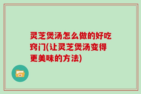灵芝煲汤怎么做的好吃窍门(让灵芝煲汤变得更美味的方法)