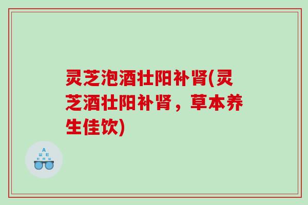 灵芝泡酒壮阳补肾(灵芝酒壮阳补肾，草本养生佳饮)