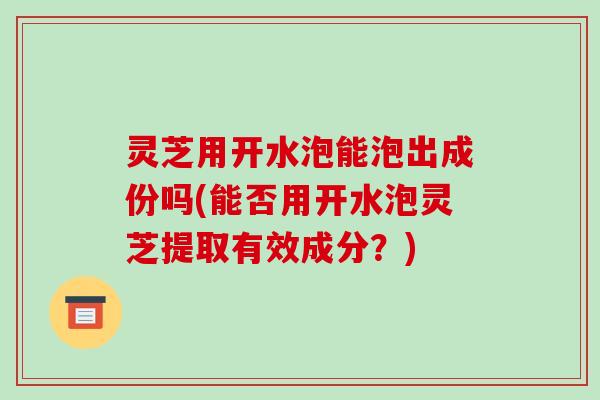 灵芝用开水泡能泡出成份吗(能否用开水泡灵芝提取有效成分？)