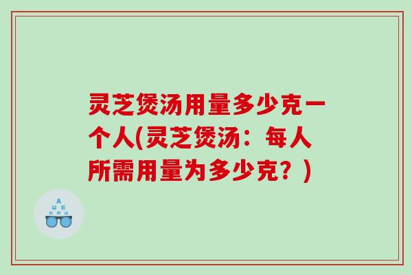 灵芝煲汤用量多少克一个人(灵芝煲汤：每人所需用量为多少克？)