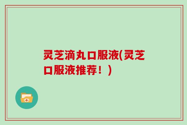 灵芝滴丸口服液(灵芝口服液推荐！)