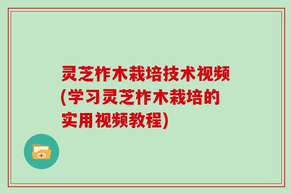 灵芝柞木栽培技术视频(学习灵芝柞木栽培的实用视频教程)