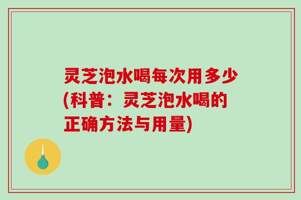 灵芝泡水喝每次用多少(科普：灵芝泡水喝的正确方法与用量)