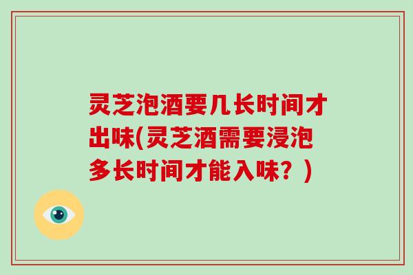 灵芝泡酒要几长时间才出味(灵芝酒需要浸泡多长时间才能入味？)