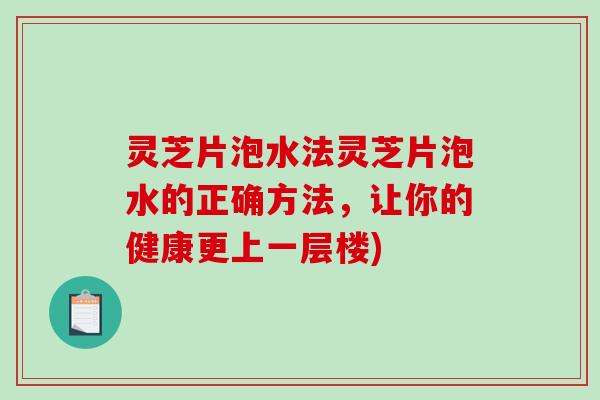 灵芝片泡水法灵芝片泡水的正确方法，让你的健康更上一层楼)