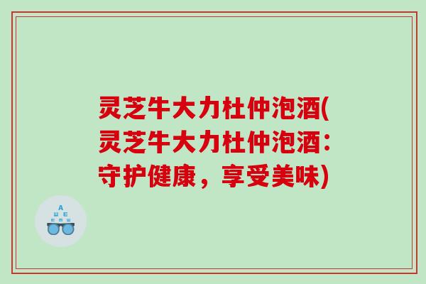 灵芝牛大力杜仲泡酒(灵芝牛大力杜仲泡酒：守护健康，享受美味)