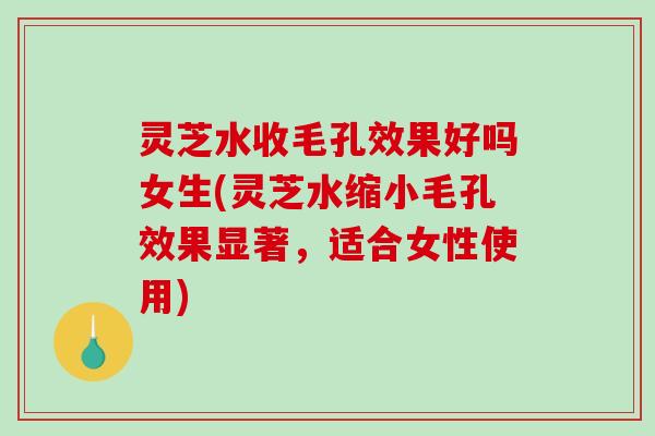 灵芝水收毛孔效果好吗女生(灵芝水缩小毛孔效果显著，适合女性使用)