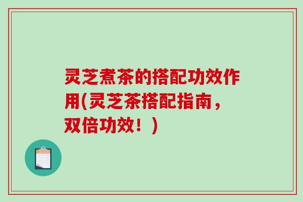 灵芝煮茶的搭配功效作用(灵芝茶搭配指南，双倍功效！)