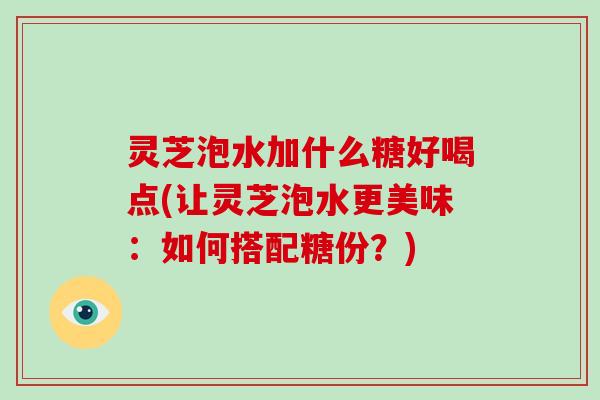 灵芝泡水加什么糖好喝点(让灵芝泡水更美味：如何搭配糖份？)