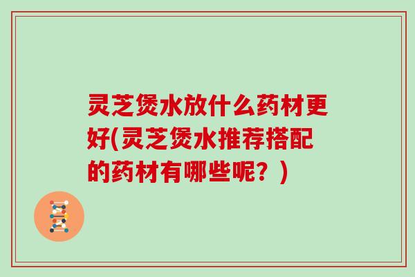 灵芝煲水放什么药材更好(灵芝煲水推荐搭配的药材有哪些呢？)