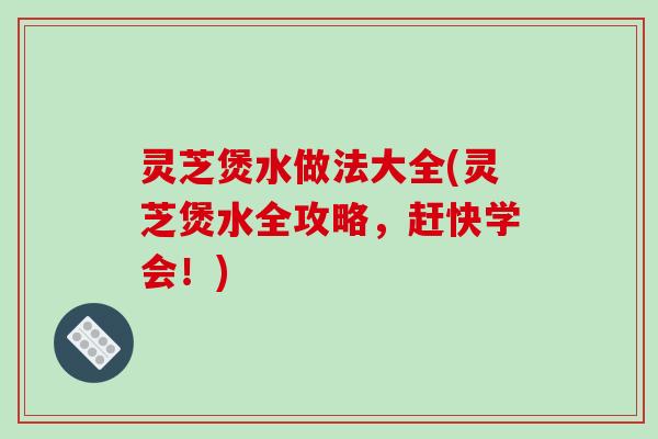 灵芝煲水做法大全(灵芝煲水全攻略，赶快学会！)