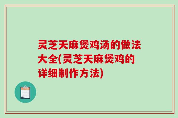 灵芝天麻煲鸡汤的做法大全(灵芝天麻煲鸡的详细制作方法)