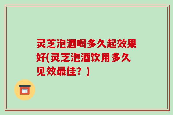 灵芝泡酒喝多久起效果好(灵芝泡酒饮用多久见效最佳？)