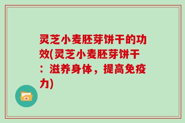 灵芝小麦胚芽饼干的功效(灵芝小麦胚芽饼干：滋养身体，提高免疫力)