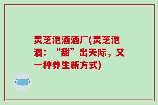 灵芝泡酒酒厂(灵芝泡酒：“甜”出天际，又一种养生新方式)