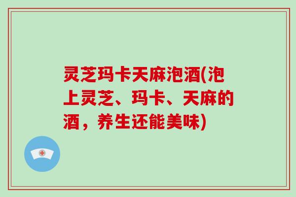 灵芝玛卡天麻泡酒(泡上灵芝、玛卡、天麻的酒，养生还能美味)