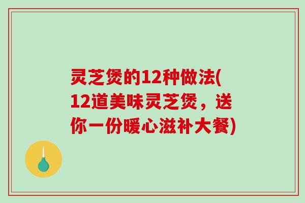 灵芝煲的12种做法(12道美味灵芝煲，送你一份暖心滋补大餐)