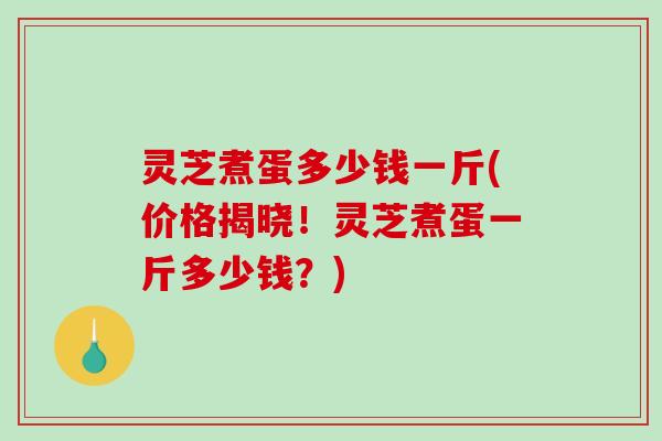 灵芝煮蛋多少钱一斤(价格揭晓！灵芝煮蛋一斤多少钱？)