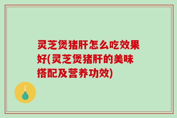 灵芝煲猪肝怎么吃效果好(灵芝煲猪肝的美味搭配及营养功效)