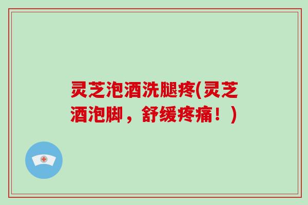 灵芝泡酒洗腿疼(灵芝酒泡脚，舒缓！)