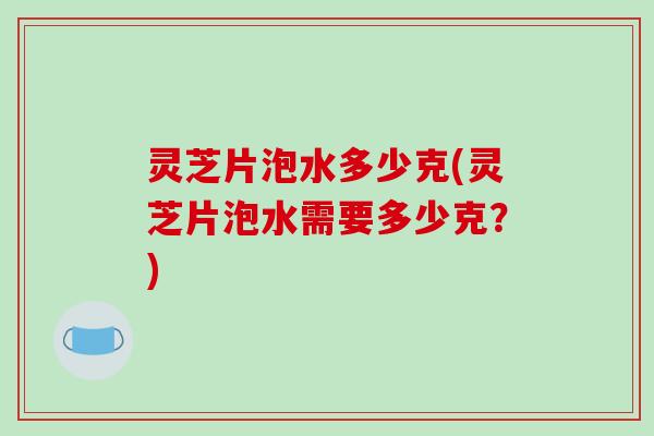 灵芝片泡水多少克(灵芝片泡水需要多少克？)