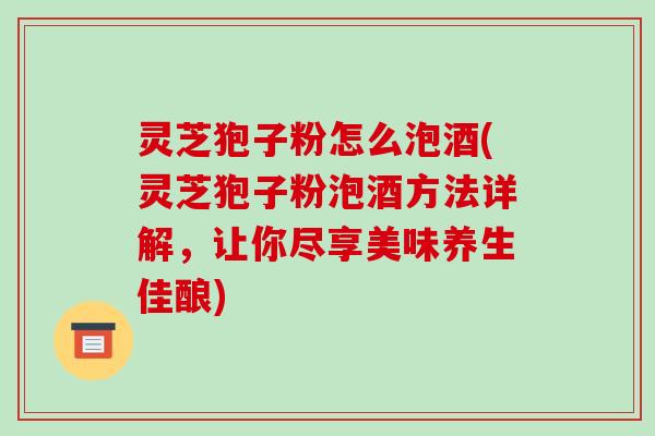 灵芝狍子粉怎么泡酒(灵芝狍子粉泡酒方法详解，让你尽享美味养生佳酿)