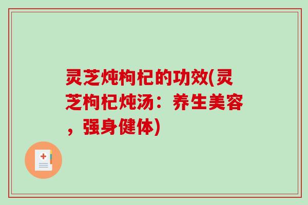 灵芝炖枸杞的功效(灵芝枸杞炖汤：养生美容，强身健体)