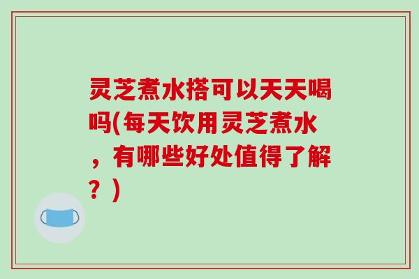 灵芝煮水搭可以天天喝吗(每天饮用灵芝煮水，有哪些好处值得了解？)