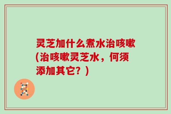 灵芝加什么煮水(灵芝水，何须添加其它？)