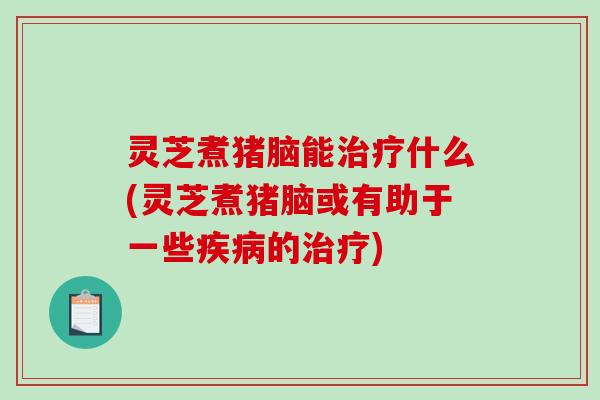 灵芝煮猪脑能治疗什么(灵芝煮猪脑或有助于一些疾病的治疗)