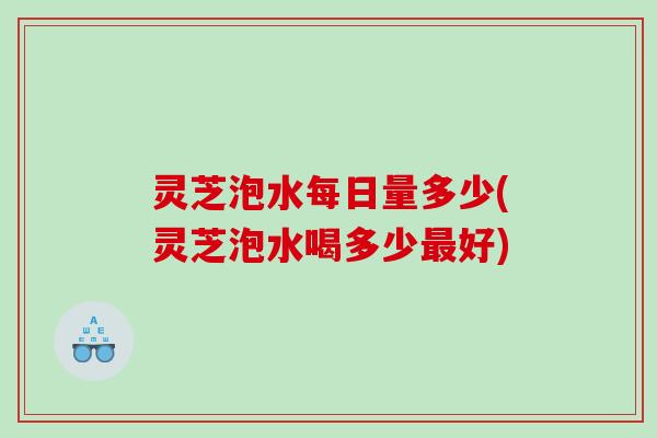 灵芝泡水每日量多少(灵芝泡水喝多少最好)