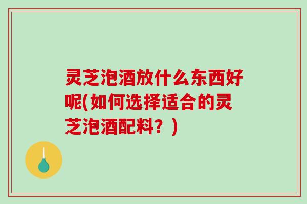 灵芝泡酒放什么东西好呢(如何选择适合的灵芝泡酒配料？)