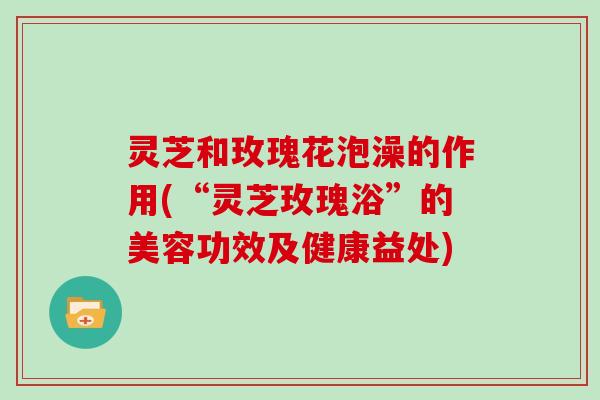 灵芝和玫瑰花泡澡的作用(“灵芝玫瑰浴”的美容功效及健康益处)