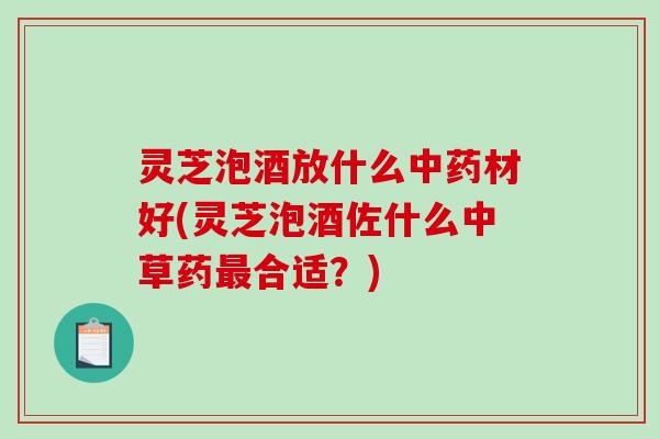 灵芝泡酒放什么材好(灵芝泡酒佐什么中草药合适？)