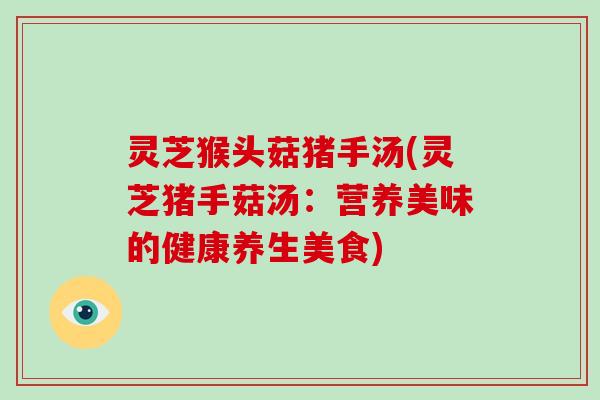 灵芝猴头菇猪手汤(灵芝猪手菇汤：营养美味的健康养生美食)