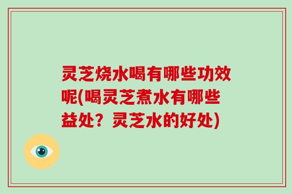 灵芝烧水喝有哪些功效呢(喝灵芝煮水有哪些益处？灵芝水的好处)