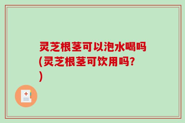 灵芝根茎可以泡水喝吗(灵芝根茎可饮用吗？)