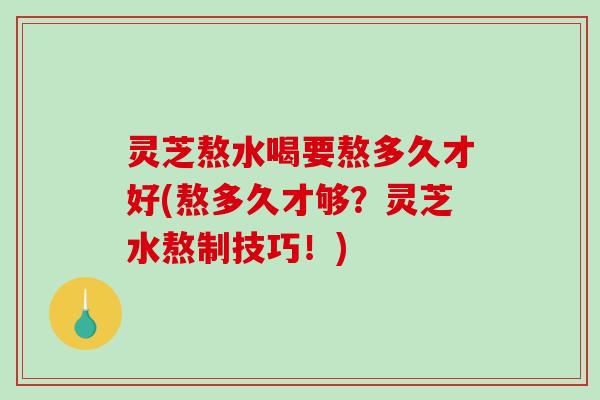 灵芝熬水喝要熬多久才好(熬多久才够？灵芝水熬制技巧！)