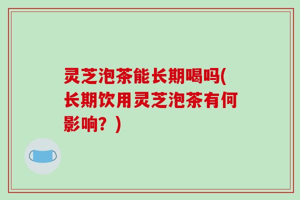 灵芝泡茶能长期喝吗(长期饮用灵芝泡茶有何影响？)
